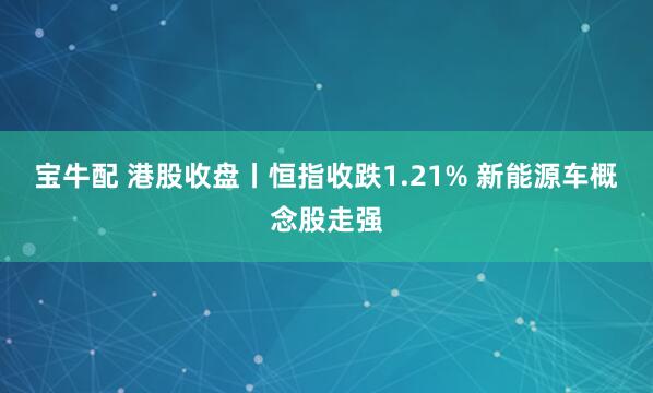 宝牛配 港股收盘丨恒指收跌1.21% 新能源车概念股走强