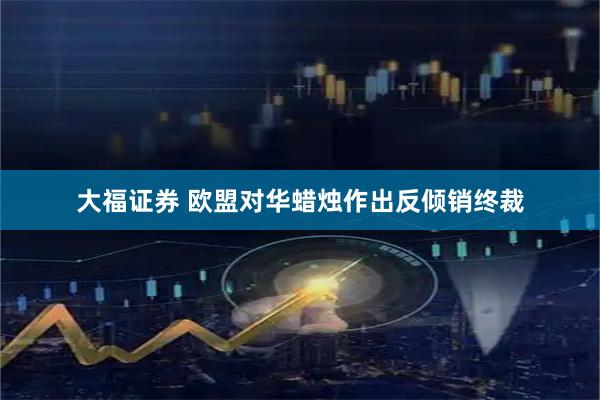 大福证券 欧盟对华蜡烛作出反倾销终裁