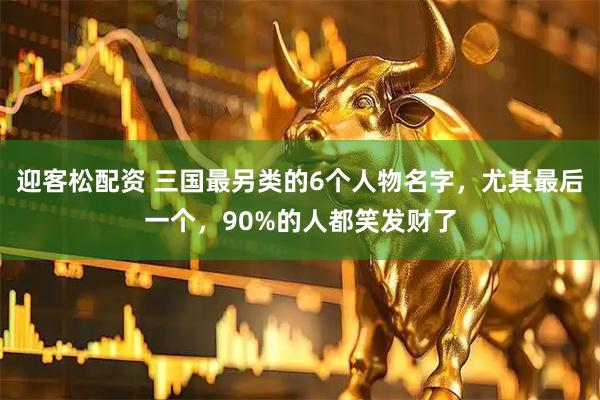 迎客松配资 三国最另类的6个人物名字，尤其最后一个，90%的人都笑发财了