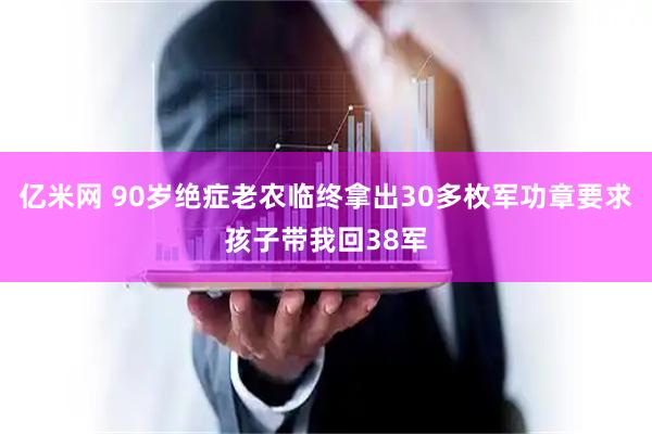 亿米网 90岁绝症老农临终拿出30多枚军功章要求孩子带我回38军
