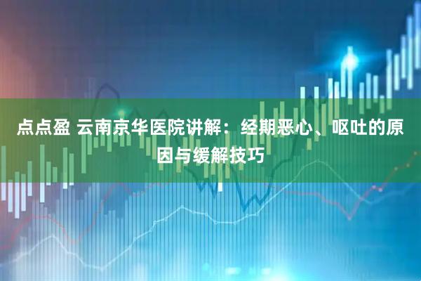 点点盈 云南京华医院讲解：经期恶心、呕吐的原因与缓解技巧