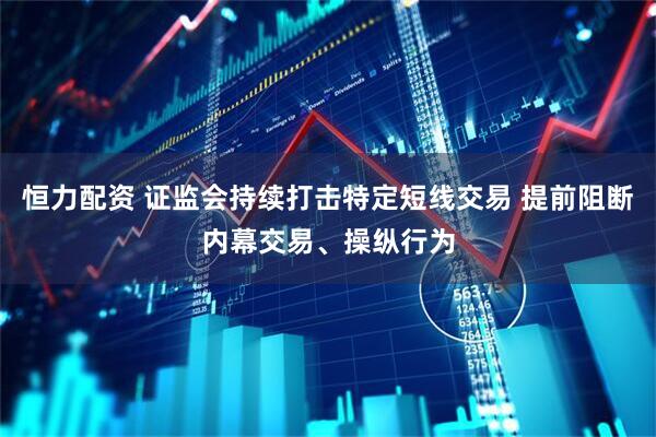 恒力配资 证监会持续打击特定短线交易 提前阻断内幕交易、操纵行为