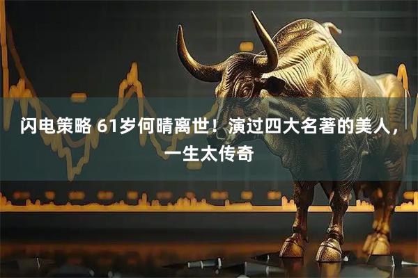 闪电策略 61岁何晴离世！演过四大名著的美人，一生太传奇