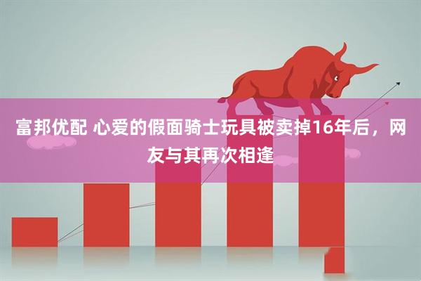 富邦优配 心爱的假面骑士玩具被卖掉16年后，网友与其再次相逢