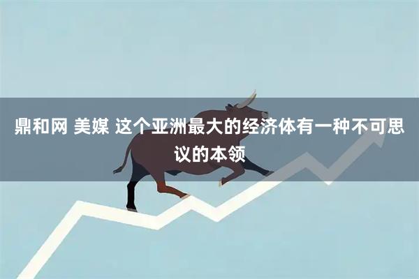 鼎和网 美媒 这个亚洲最大的经济体有一种不可思议的本领