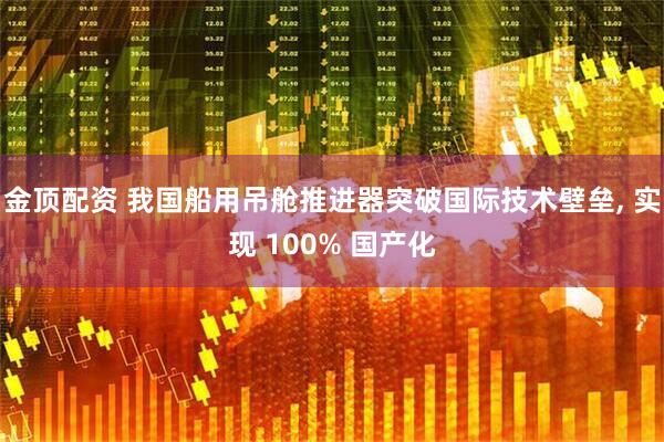 金顶配资 我国船用吊舱推进器突破国际技术壁垒, 实现 100% 国产化