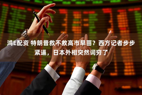 鸿E配资 特朗普救不救高市早苗？西方记者步步紧逼，日本外相突然词穷了