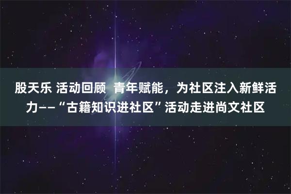 股天乐 活动回顾  青年赋能，为社区注入新鲜活力——“古籍知识进社区”活动走进尚文社区