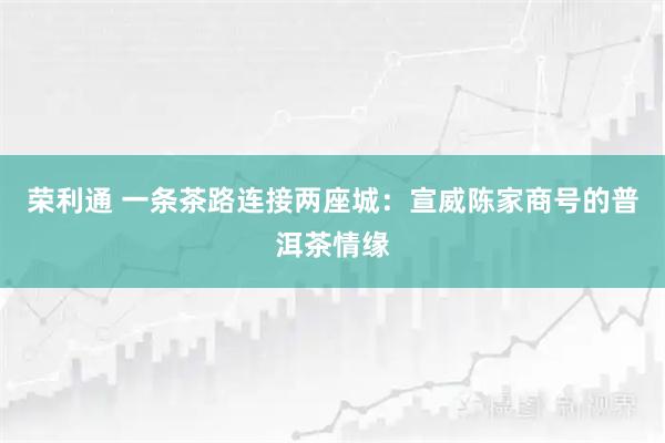 荣利通 一条茶路连接两座城：宣威陈家商号的普洱茶情缘