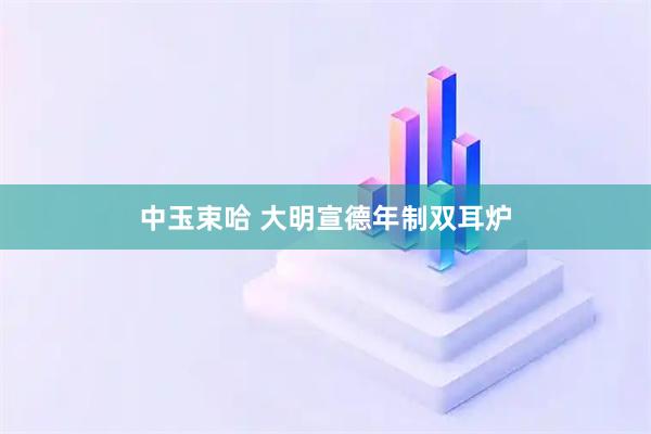 中玉束哈 大明宣德年制双耳炉