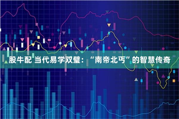 股牛配 当代易学双璧：“南帝北丐”的智慧传奇