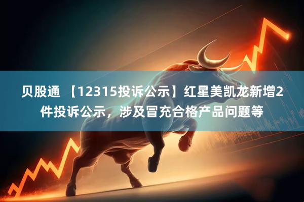 贝股通 【12315投诉公示】红星美凯龙新增2件投诉公示，涉及冒充合格产品问题等