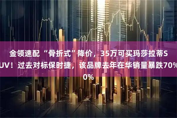 金领速配 “骨折式”降价，35万可买玛莎拉蒂SUV！过去对标保时捷，该品牌去年在华销量暴跌70%