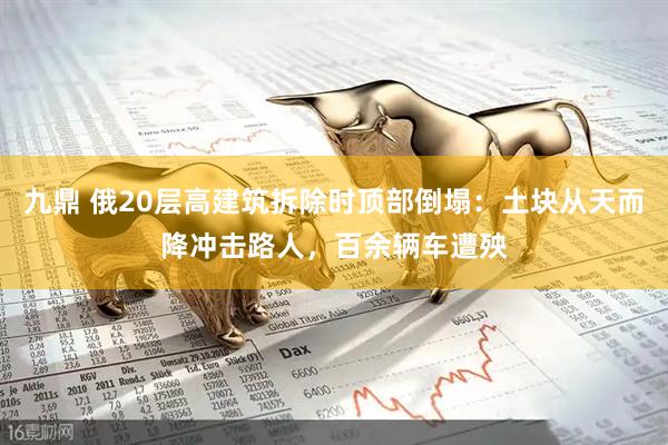 九鼎 俄20层高建筑拆除时顶部倒塌：土块从天而降冲击路人，百余辆车遭殃