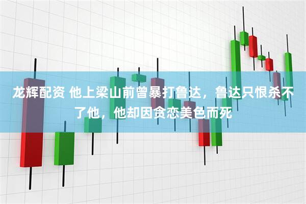 龙辉配资 他上梁山前曾暴打鲁达，鲁达只恨杀不了他，他却因贪恋美色而死