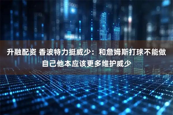 升融配资 香波特力挺威少：和詹姆斯打球不能做自己他本应该更多维护威少
