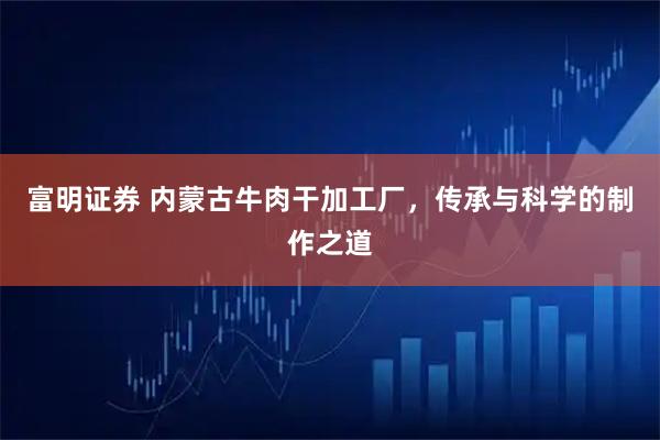 富明证券 内蒙古牛肉干加工厂，传承与科学的制作之道