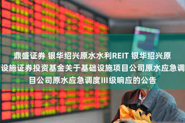 鼎盛证券 银华绍兴原水水利REIT 银华绍兴原水水利封闭式基础设施证券投资基金关于基础设施项目公司原水应急调度Ⅲ级响应的公告