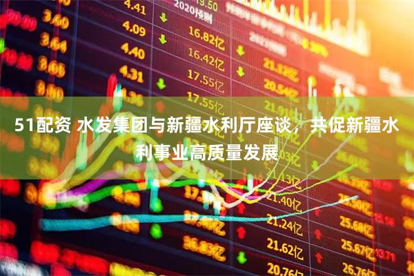 51配资 水发集团与新疆水利厅座谈，共促新疆水利事业高质量发展