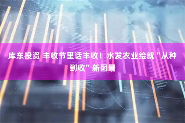 库东投资 丰收节里话丰收！水发农业绘就“从种到收”新图景