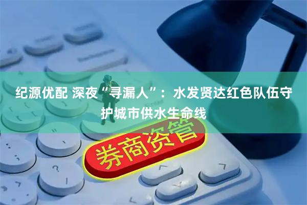 纪源优配 深夜“寻漏人”:水发贤达红色队伍守护城市供水生命线