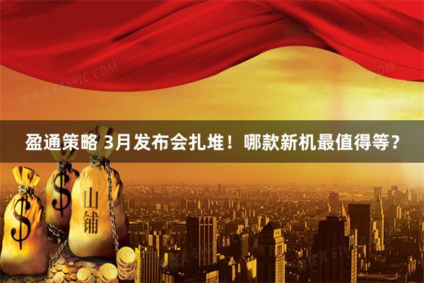 盈通策略 3月发布会扎堆！哪款新机最值得等？