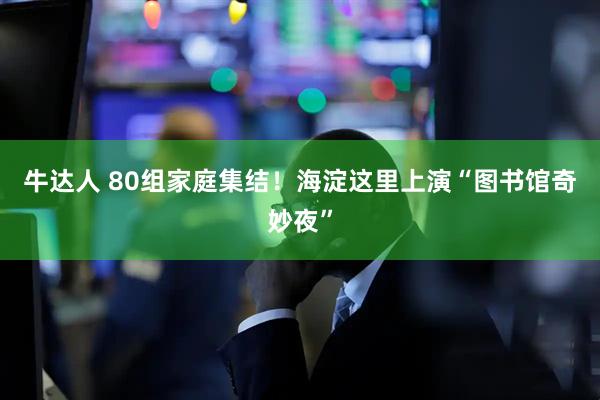 牛达人 80组家庭集结！海淀这里上演“图书馆奇妙夜”