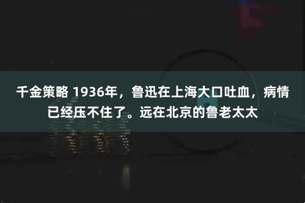 千金策略 1936年，鲁迅在上海大口吐血，病情已经压不住了。远在北京的鲁老太太