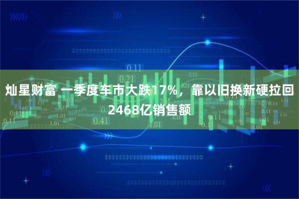 灿星财富 一季度车市大跌17%，靠以旧换新硬拉回2468亿销售额