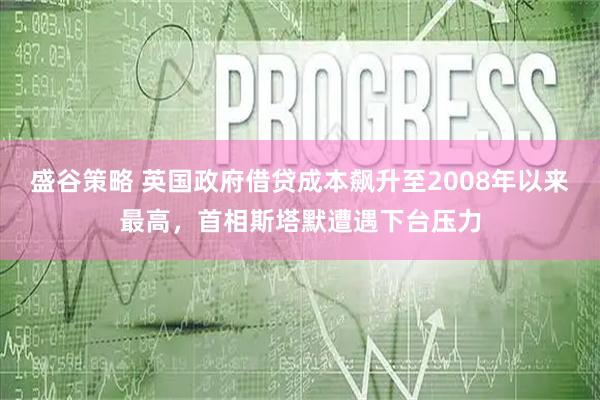 盛谷策略 英国政府借贷成本飙升至2008年以来最高，首相斯塔默遭遇下台压力
