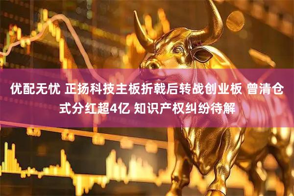 优配无忧 正扬科技主板折戟后转战创业板 曾清仓式分红超4亿 知识产权纠纷待解