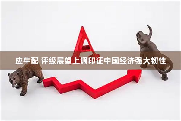 应牛配 评级展望上调印证中国经济强大韧性